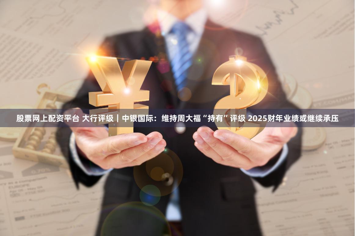 股票网上配资平台 大行评级｜中银国际：维持周大福“持有”评级 2025财年业绩或继续承压