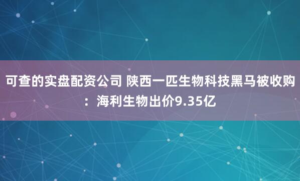 可查的实盘配资公司 陕西一匹生物科技黑马被收购：海利生物出价9.35亿