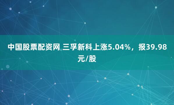 中国股票配资网 三孚新科上涨5.04%，报39.98元/股
