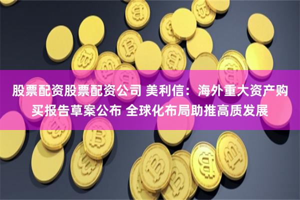 股票配资股票配资公司 美利信：海外重大资产购买报告草案公布 全球化布局助推高质发展