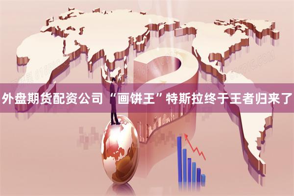 外盘期货配资公司 “画饼王”特斯拉终于王者归来了