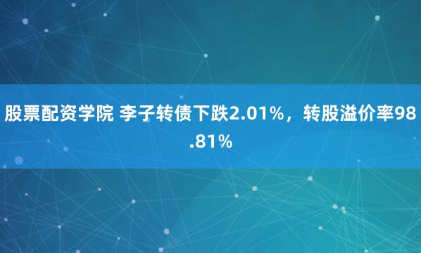 股票配资学院 李子转债下跌2.01%，转股溢价率98.81%