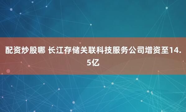 配资炒股哪 长江存储关联科技服务公司增资至14.5亿