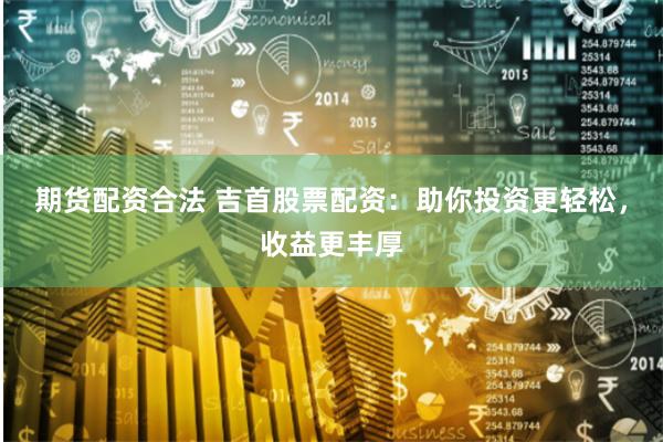 期货配资合法 吉首股票配资：助你投资更轻松，收益更丰厚
