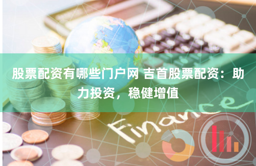 股票配资有哪些门户网 吉首股票配资：助力投资，稳健增值