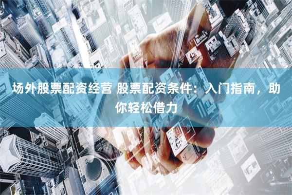场外股票配资经营 股票配资条件：入门指南，助你轻松借力