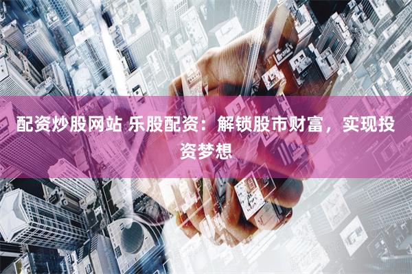 配资炒股网站 乐股配资：解锁股市财富，实现投资梦想