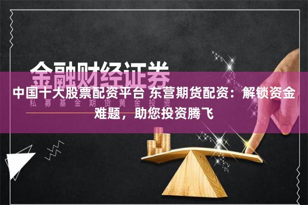 中国十大股票配资平台 东营期货配资：解锁资金难题，助您投资腾飞