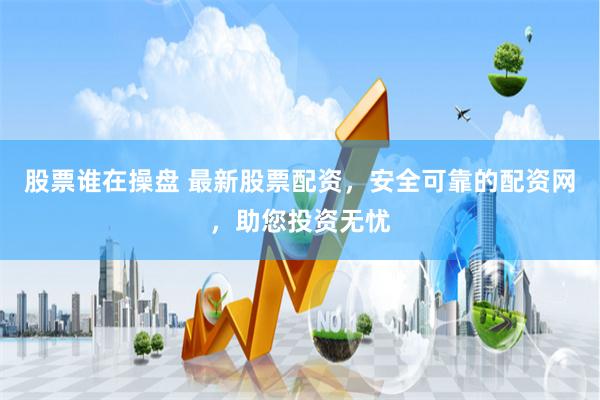 股票谁在操盘 最新股票配资，安全可靠的配资网，助您投资无忧