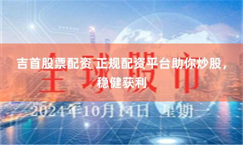 吉首股票配资 正规配资平台助你炒股，稳健获利