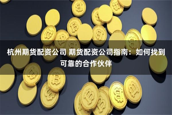 杭州期货配资公司 期货配资公司指南：如何找到可靠的合作伙伴