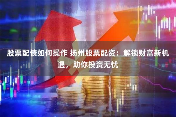 股票配债如何操作 扬州股票配资：解锁财富新机遇，助你投资无忧