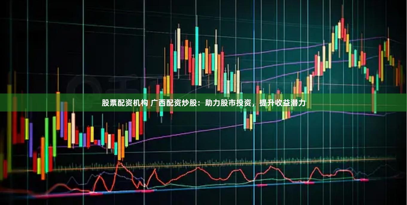 股票配资机构 广西配资炒股：助力股市投资，提升收益潜力