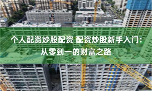 个人配资炒股配资 配资炒股新手入门：从零到一的财富之路