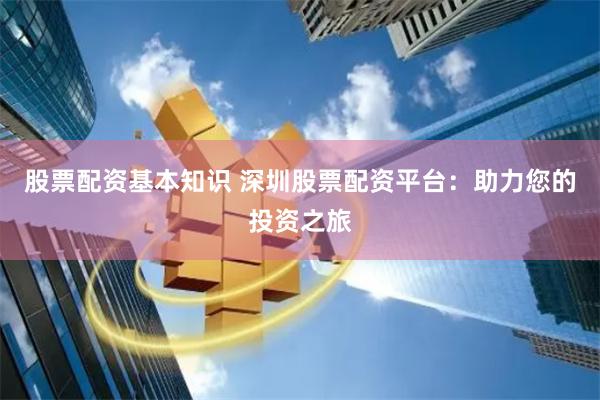 股票配资基本知识 深圳股票配资平台：助力您的投资之旅