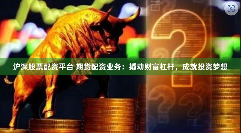 沪深股票配资平台 期货配资业务：撬动财富杠杆，成就投资梦想