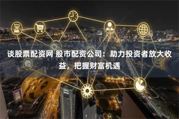 谈股票配资网 股市配资公司：助力投资者放大收益，把握财富机遇