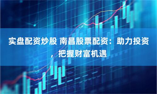 实盘配资炒股 南昌股票配资：助力投资，把握财富机遇