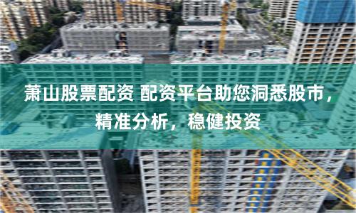萧山股票配资 配资平台助您洞悉股市，精准分析，稳健投资