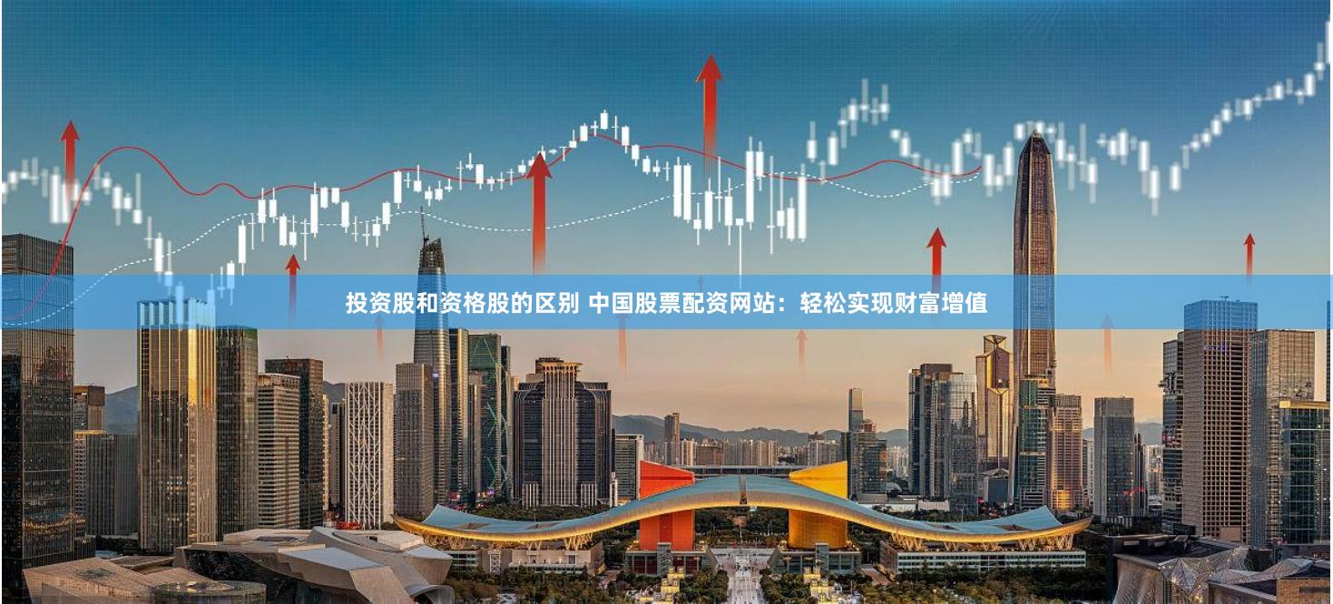 投资股和资格股的区别 中国股票配资网站：轻松实现财富增值