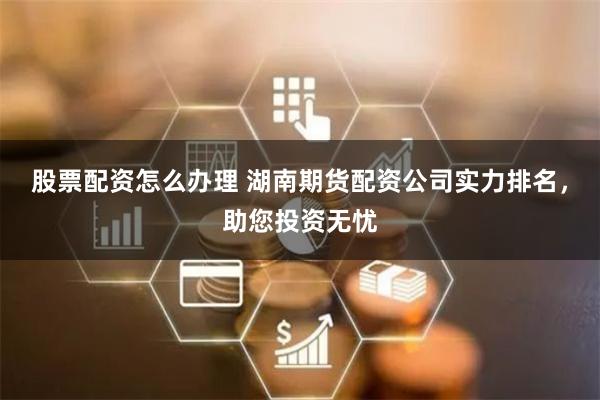 股票配资怎么办理 湖南期货配资公司实力排名，助您投资无忧