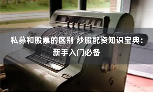 私募和股票的区别 炒股配资知识宝典：新手入门必备