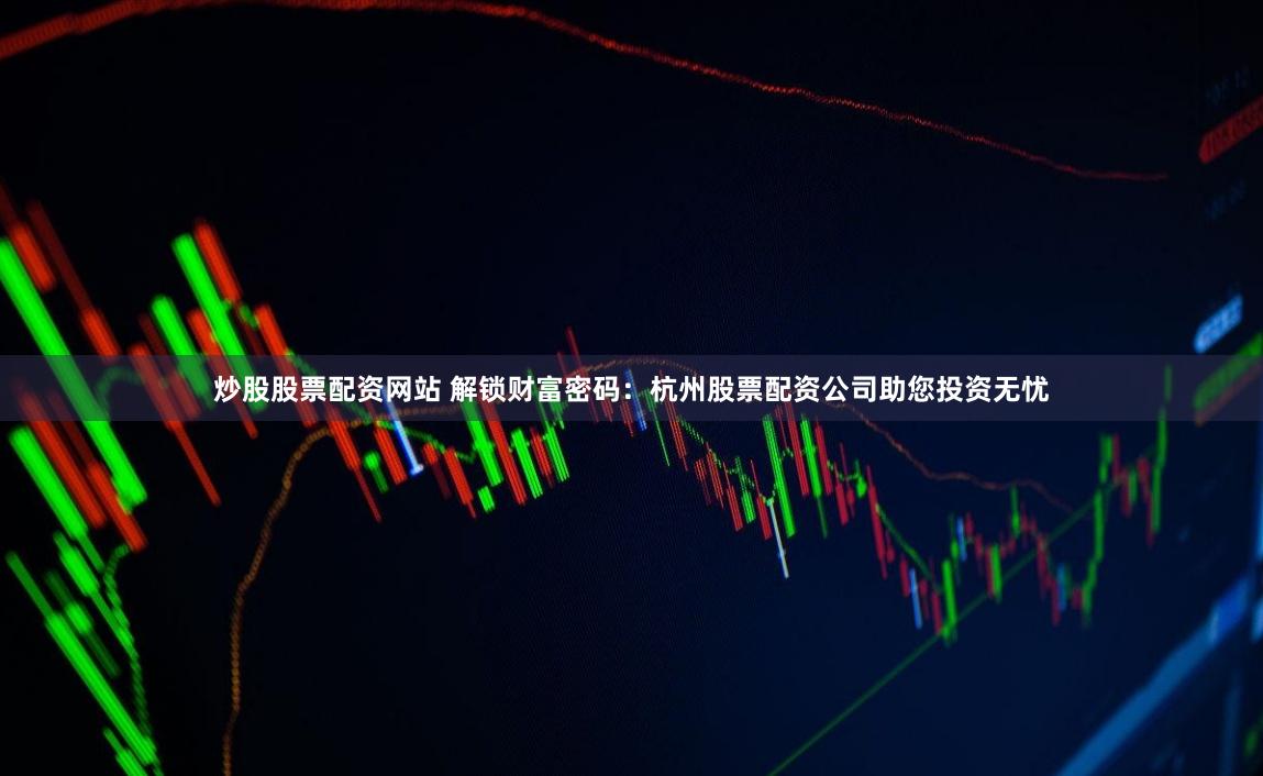炒股股票配资网站 解锁财富密码：杭州股票配资公司助您投资无忧