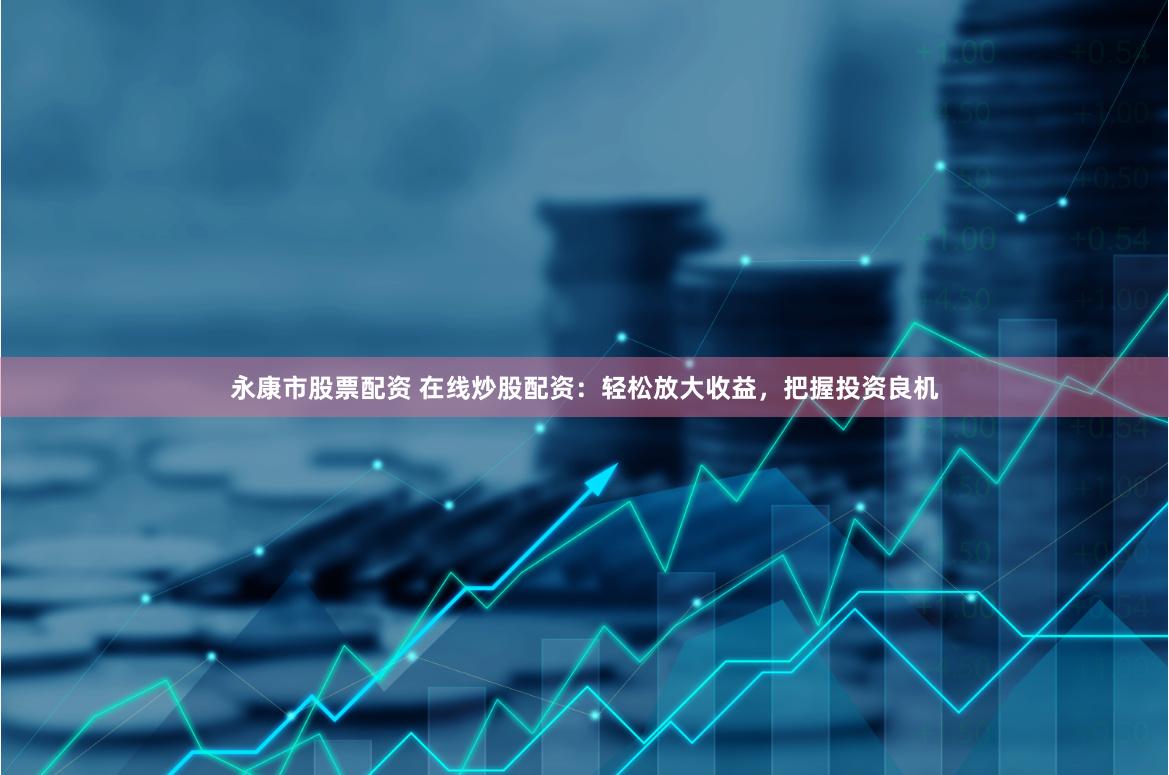 永康市股票配资 在线炒股配资：轻松放大收益，把握投资良机