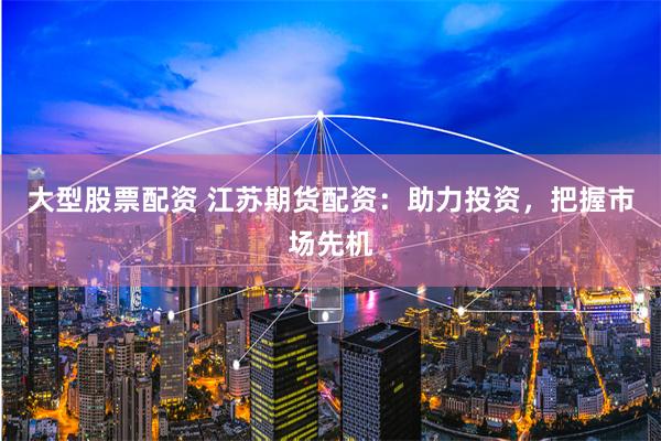 大型股票配资 江苏期货配资：助力投资，把握市场先机