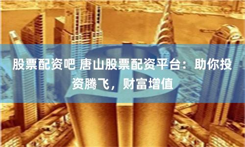 股票配资吧 唐山股票配资平台：助你投资腾飞，财富增值