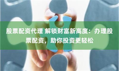 股票配资代理 解锁财富新高度：办理股票配资，助你投资更轻松