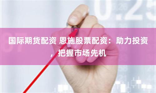 国际期货配资 恩施股票配资：助力投资，把握市场先机