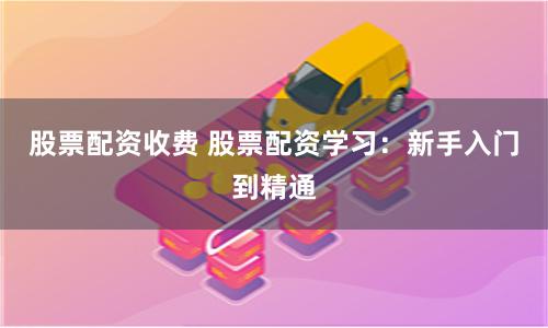 股票配资收费 股票配资学习：新手入门到精通