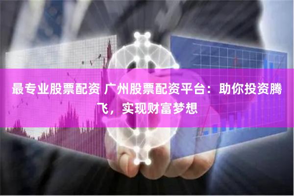 最专业股票配资 广州股票配资平台：助你投资腾飞，实现财富梦想
