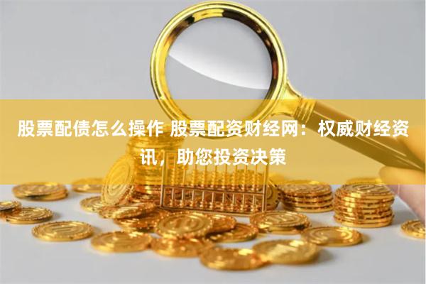 股票配债怎么操作 股票配资财经网:权威财经资讯,助您投资决策