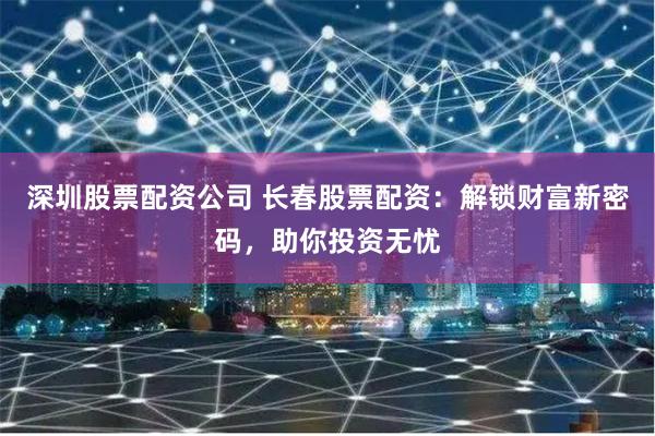 深圳股票配资公司 长春股票配资:解锁财富新密码,助你投资无忧