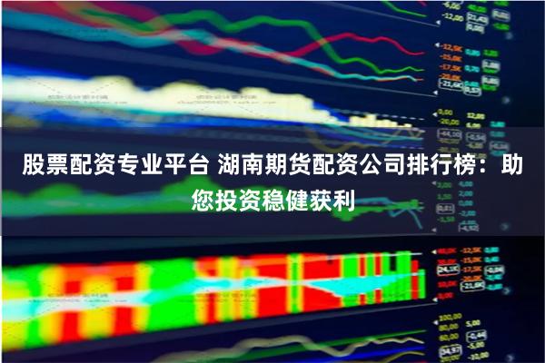 股票配资专业平台 湖南期货配资公司排行榜:助您投资稳健获利