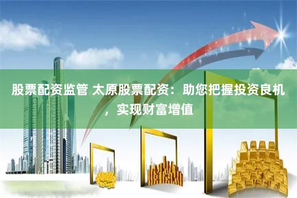 股票配资监管 太原股票配资：助您把握投资良机，实现财富增值