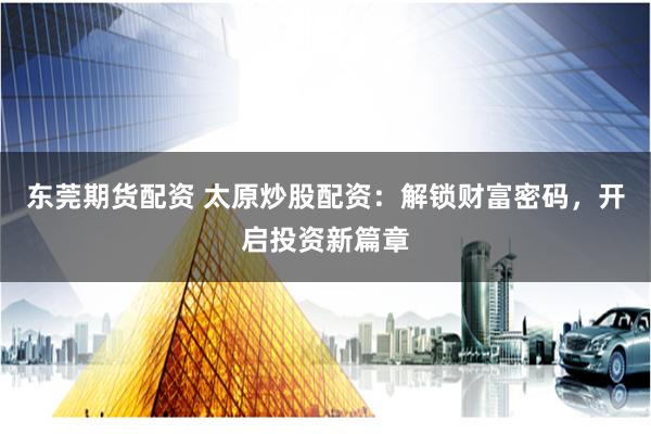 东莞期货配资 太原炒股配资：解锁财富密码，开启投资新篇章