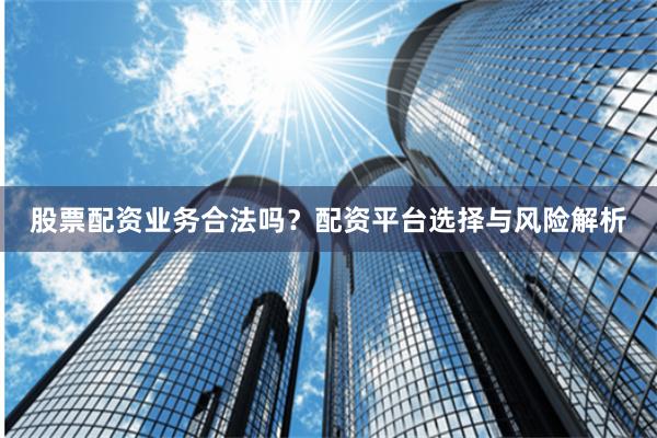 股票配资业务合法吗？配资平台选择与风险解析