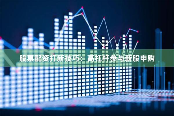 股票配资打新技巧：高杠杆参与新股申购